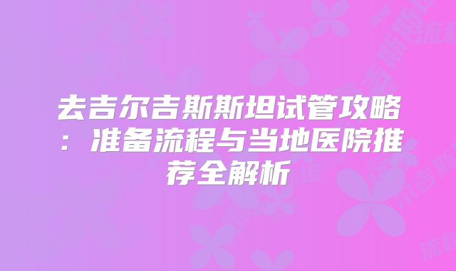 去吉尔吉斯斯坦试管攻略：准备流程与当地医院推荐全解析