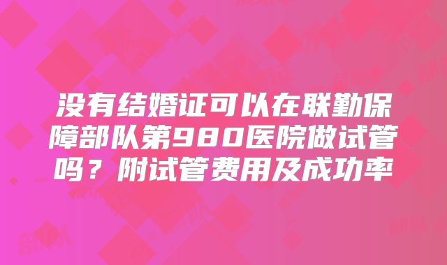 没有结婚证可以在联勤保障部队第980医院做试管吗？附试管费用及成功率