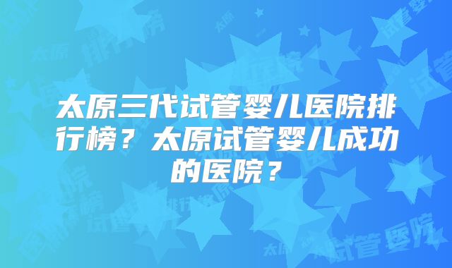 太原三代试管婴儿医院排行榜？太原试管婴儿成功的医院？