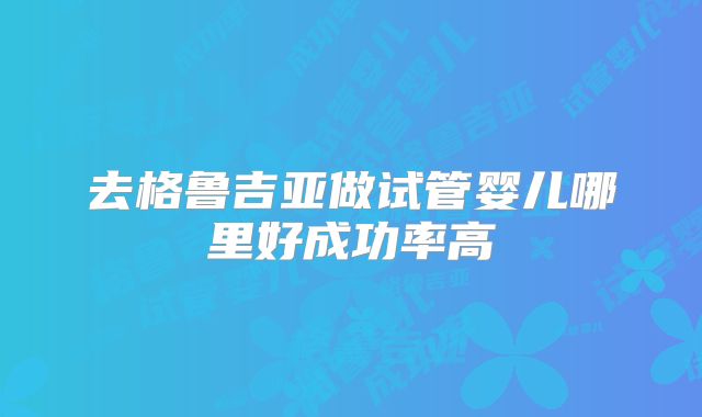 去格鲁吉亚做试管婴儿哪里好成功率高