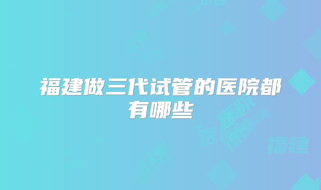 福建做三代试管的医院都有哪些