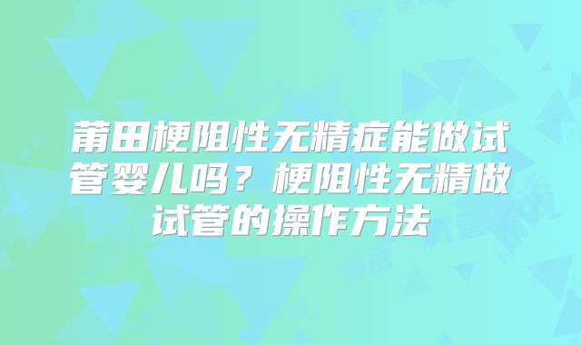 莆田梗阻性无精症能做试管婴儿吗？梗阻性无精做试管的操作方法