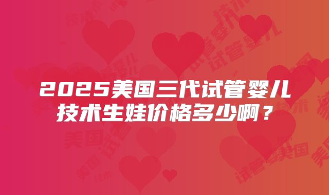 2025美国三代试管婴儿技术生娃价格多少啊？