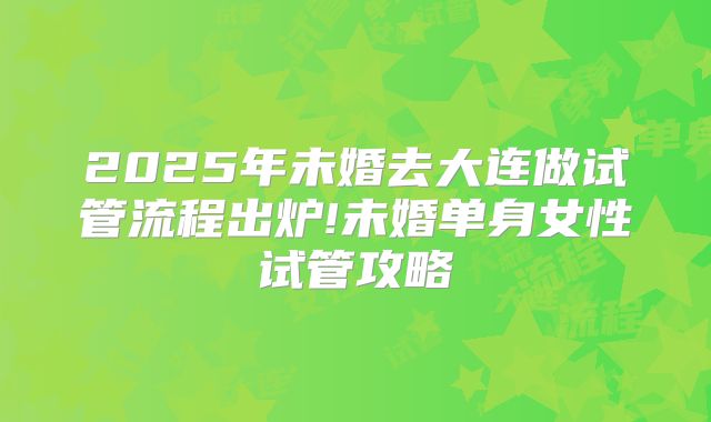 2025年未婚去大连做试管流程出炉!未婚单身女性试管攻略
