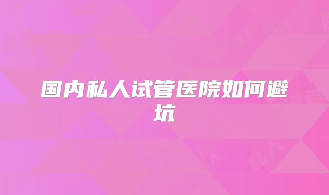 国内私人试管医院如何避坑