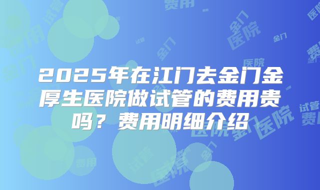2025年在江门去金门金厚生医院做试管的费用贵吗?费用明细介绍