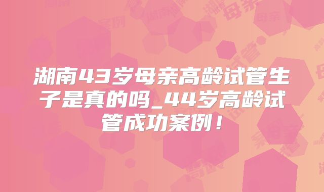 湖南43岁母亲高龄试管生子是真的吗_44岁高龄试管成功案例！