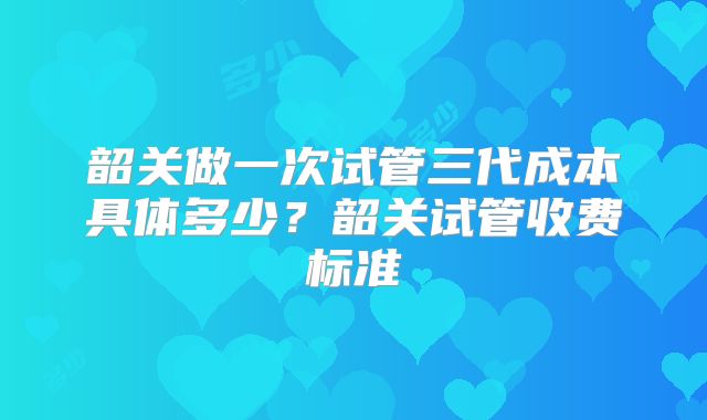 韶关做一次试管三代成本具体多少？韶关试管收费标准