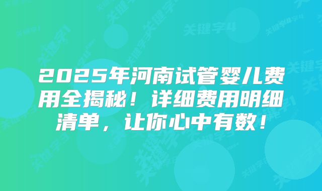 2025年河南试管婴儿费用全揭秘!详细费用明细清单,让你心中有数!