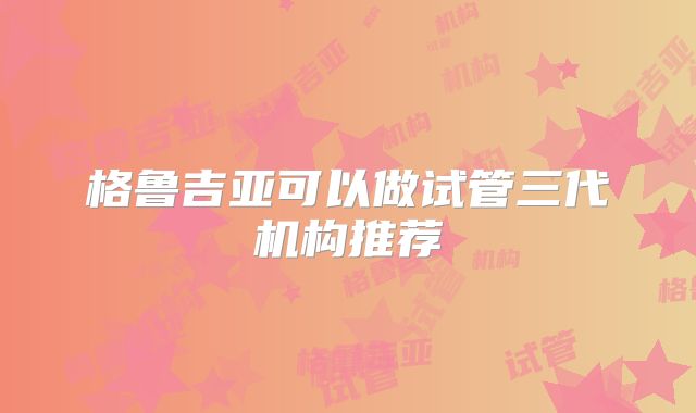 格鲁吉亚可以做试管三代机构推荐