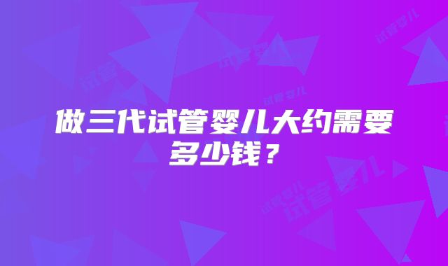 做三代试管婴儿大约需要多少钱？