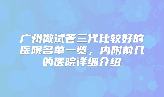广州做试管三代比较好的医院名单一览,内附前几的医院详细介绍