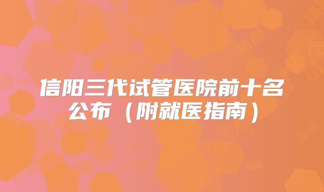 信阳三代试管医院前十名公布（附就医指南）