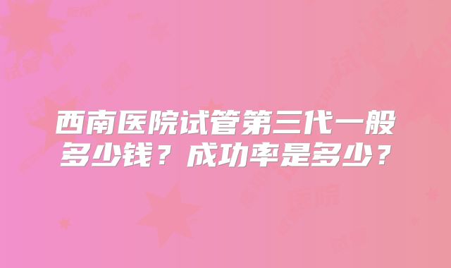 西南医院试管第三代一般多少钱？成功率是多少？
