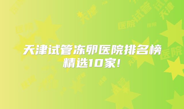 天津试管冻卵医院排名榜精选10家!