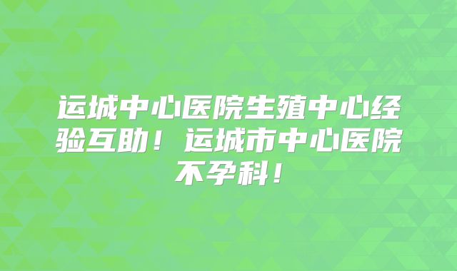运城中心医院生殖中心经验互助！运城市中心医院不孕科！
