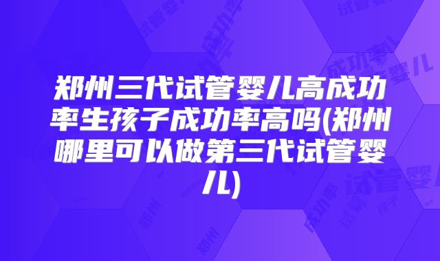 郑州三代试管婴儿高成功率生孩子成功率高吗(郑州哪里可以做第三代试管婴儿)