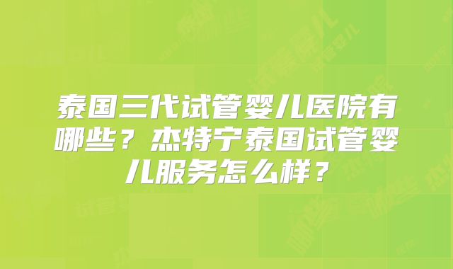 泰国三代试管婴儿医院有哪些？杰特宁泰国试管婴儿服务怎么样？