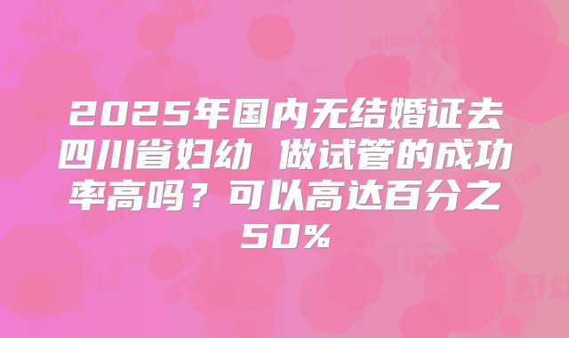 2025年国内无结婚证去四川省妇幼 做试管的成功率高吗？可以高达百分之50%