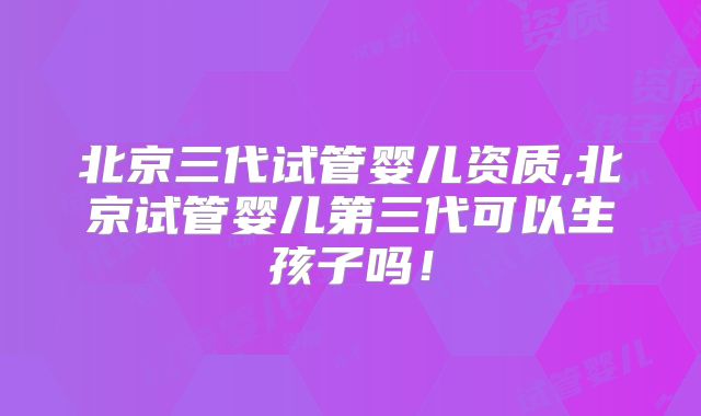 北京三代试管婴儿资质,北京试管婴儿第三代可以生孩子吗！