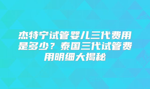 杰特宁试管婴儿三代费用是多少？泰国三代试管费用明细大揭秘