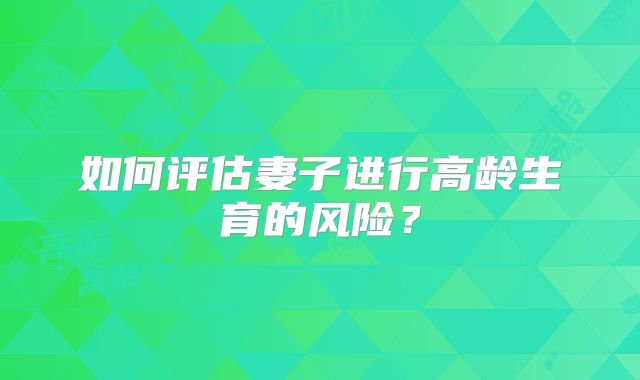 如何评估妻子进行高龄生育的风险？