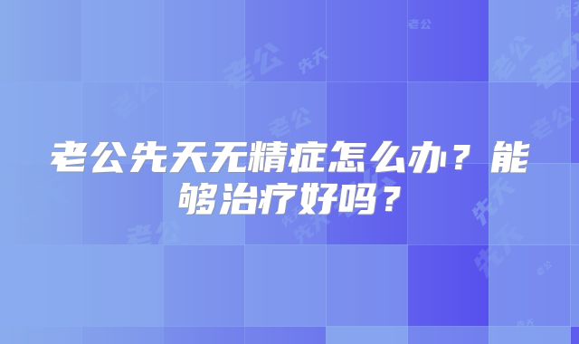 老公先天无精症怎么办？能够治疗好吗？