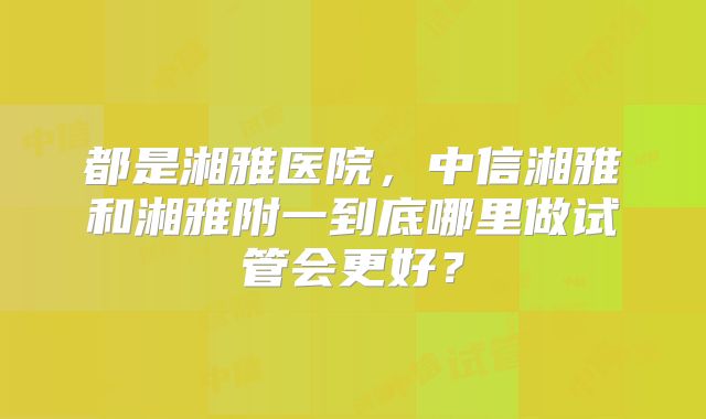 都是湘雅医院，中信湘雅和湘雅附一到底哪里做试管会更好？