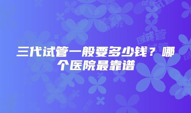 三代试管一般要多少钱？哪个医院最靠谱