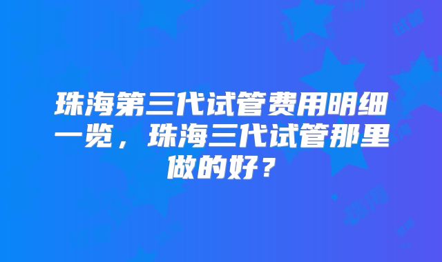 珠海第三代试管费用明细一览，珠海三代试管那里做的好？