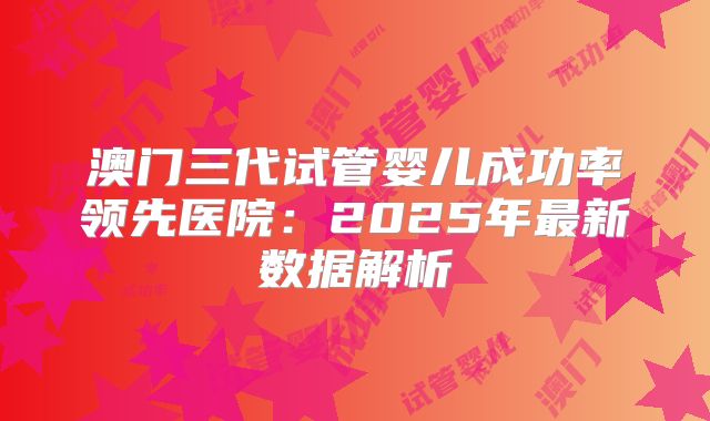 澳门三代试管婴儿成功率领先医院：2025年最新数据解析