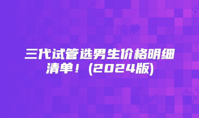 三代试管选男生价格明细清单!(2024版)