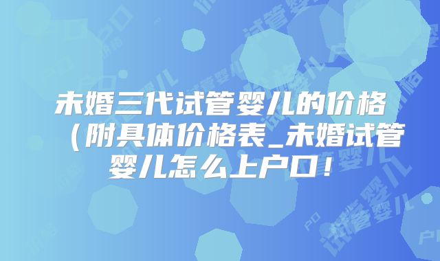 未婚三代试管婴儿的价格(附具体价格表_未婚试管婴儿怎么上户口!