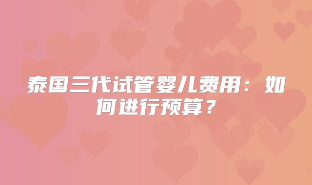 泰国三代试管婴儿费用:如何进行预算?