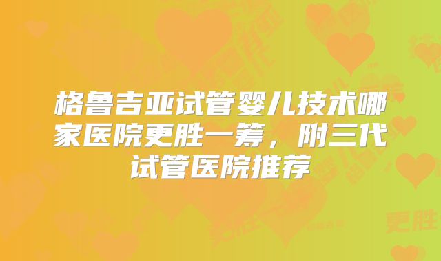 格鲁吉亚试管婴儿技术哪家医院更胜一筹，附三代试管医院推荐