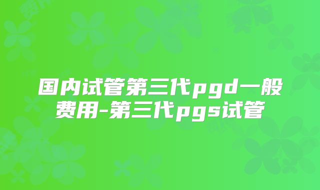 国内试管第三代pgd一般费用-第三代pgs试管