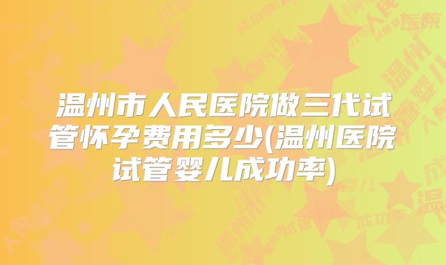 温州市人民医院做三代试管怀孕费用多少(温州医院试管婴儿成功率)