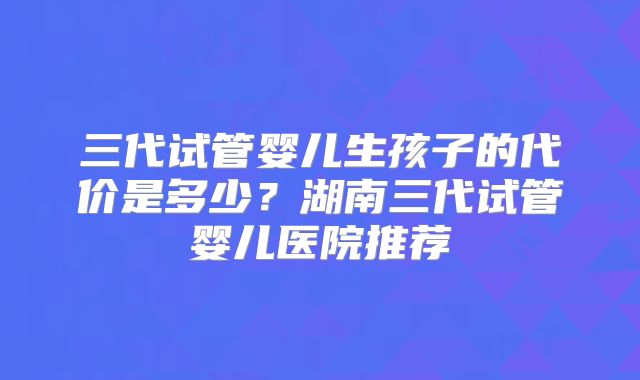 三代试管婴儿生孩子的代价是多少？湖南三代试管婴儿医院推荐