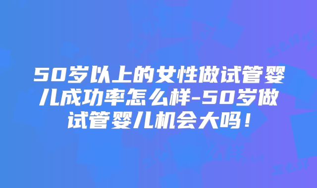 50岁以上的女性做试管婴儿成功率怎么样-50岁做试管婴儿机会大吗！