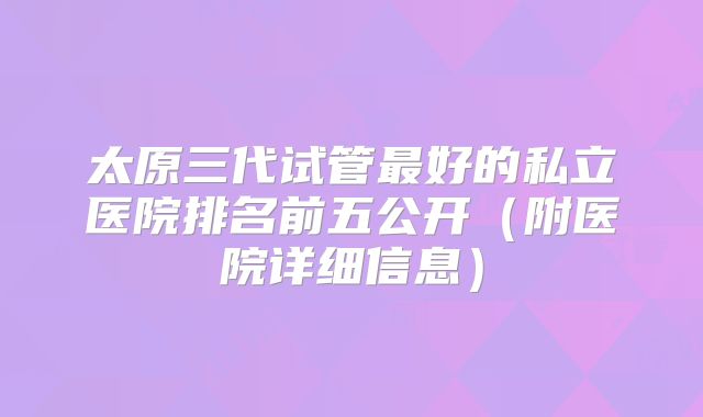 太原三代试管最好的私立医院排名前五公开（附医院详细信息）