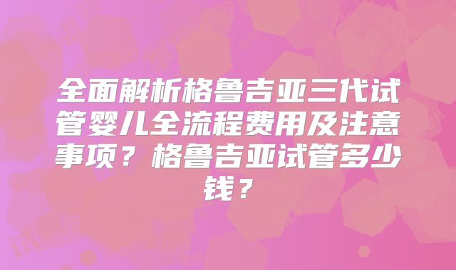 全面解析格鲁吉亚三代试管婴儿全流程费用及注意事项？格鲁吉亚试管多少钱？