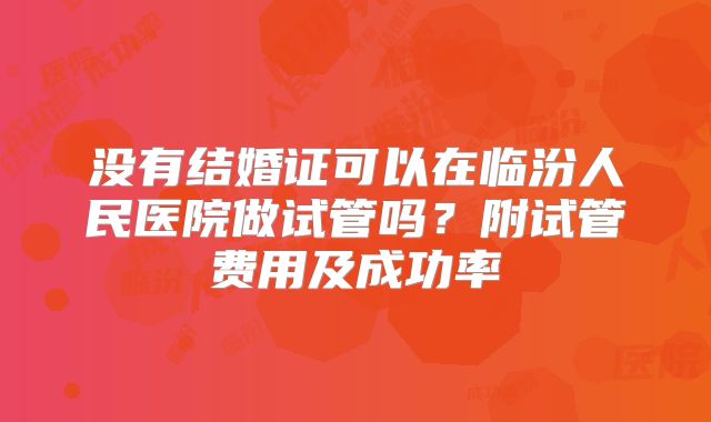 没有结婚证可以在临汾人民医院做试管吗?附试管费用及成功率