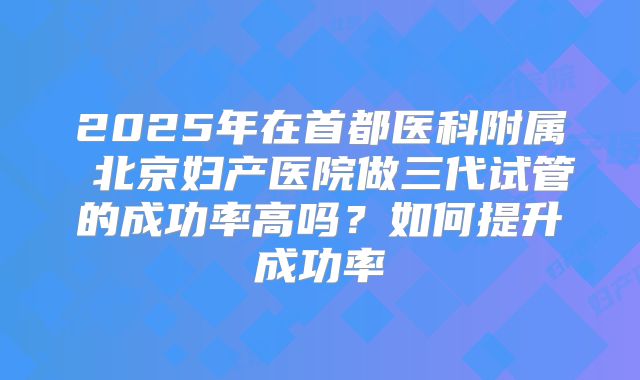 2025年在首都医科附属 北京妇产医院做三代试管的成功率高吗？如何提升成功率