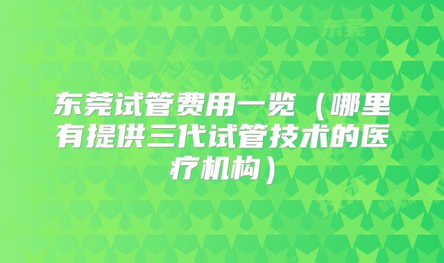 东莞试管费用一览(哪里有提供三代试管技术的医疗机构)