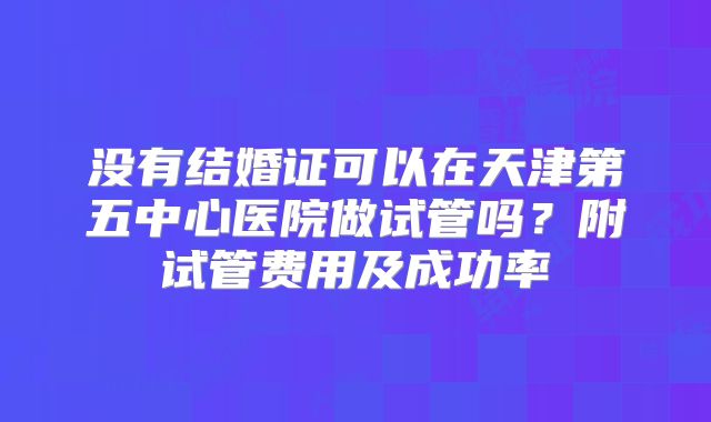 没有结婚证可以在天津第五中心医院做试管吗？附试管费用及成功率