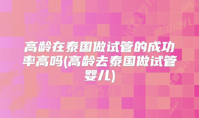 高龄在泰国做试管的成功率高吗(高龄去泰国做试管婴儿)