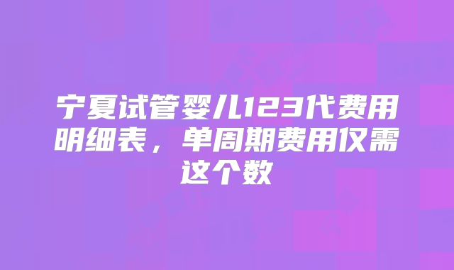 宁夏试管婴儿123代费用明细表，单周期费用仅需这个数