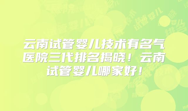 云南试管婴儿技术有名气医院三代排名揭晓！云南试管婴儿哪家好！