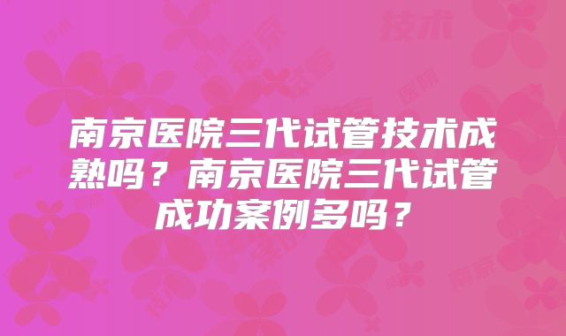 南京医院三代试管技术成熟吗？南京医院三代试管成功案例多吗？