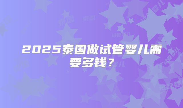 2025泰国做试管婴儿需要多钱？